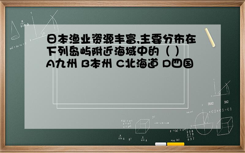 日本渔业资源丰富,主要分布在下列岛屿附近海域中的（ ） A九州 B本州 C北海道 D四国