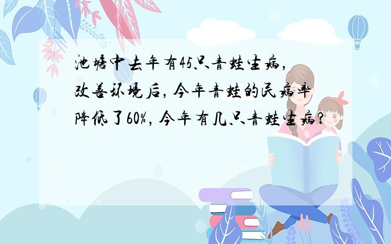 池塘中去年有45只青蛙生病，改善环境后，今年青蛙的民病率降低了60%，今年有几只青蛙生病？