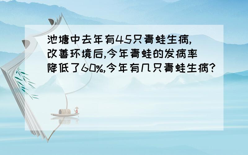 池塘中去年有45只青蛙生病,改善环境后,今年青蛙的发病率降低了60%,今年有几只青蛙生病?