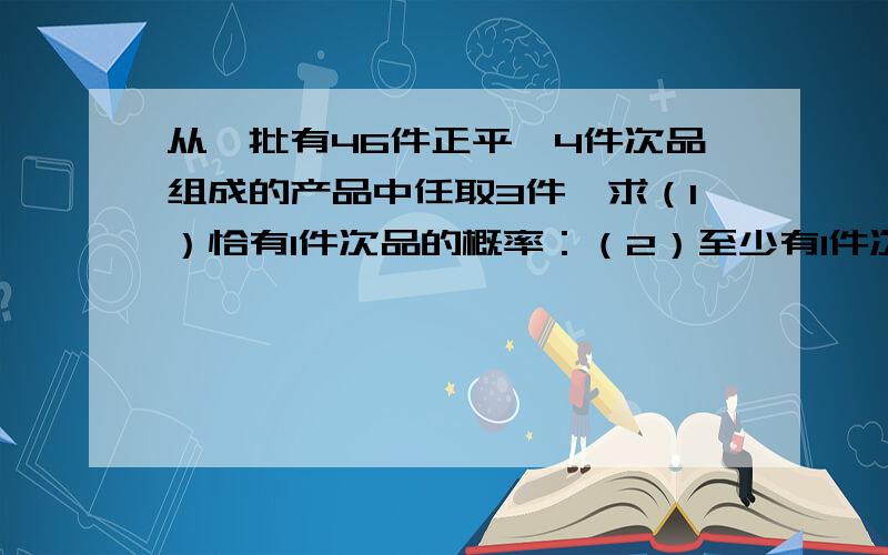 从一批有46件正平,4件次品组成的产品中任取3件,求（1）恰有1件次品的概率：（2）至少有1件次品的概率.