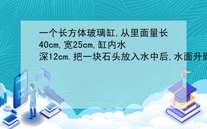 一个长方体玻璃缸,从里面量长40cm,宽25cm,缸内水深12cm.把一块石头放入水中后,水面升到16cm,求石头的