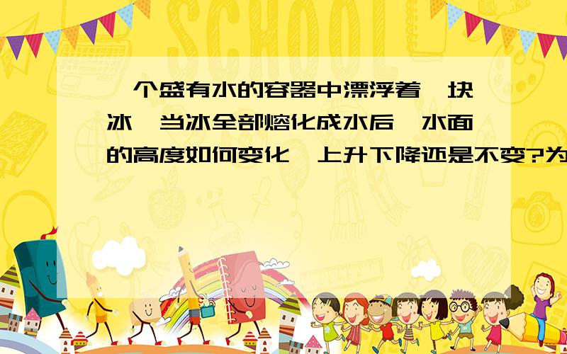 一个盛有水的容器中漂浮着一块冰,当冰全部熔化成水后,水面的高度如何变化,上升下降还是不变?为什么?