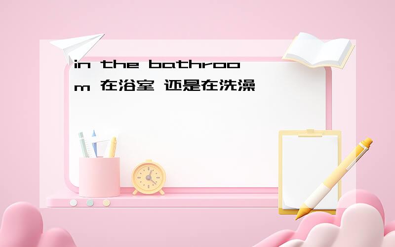 in the bathroom 在浴室 还是在洗澡