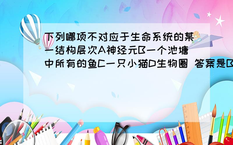 下列哪项不对应于生命系统的某一结构层次A神经元B一个池塘中所有的鱼C一只小猫D生物圈 答案是B为什么是