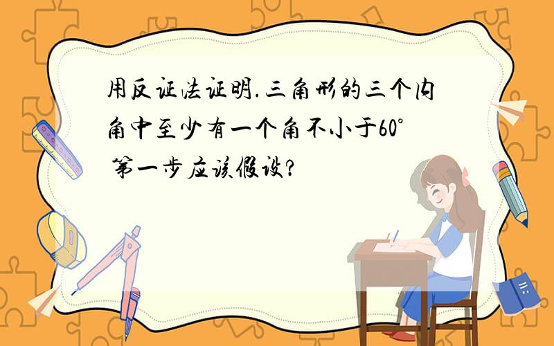 用反证法证明.三角形的三个内角中至少有一个角不小于60° 第一步应该假设?