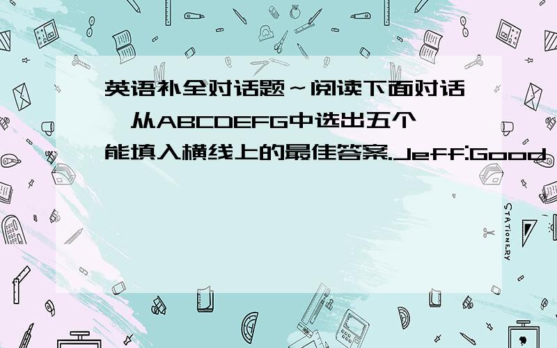 英语补全对话题～阅读下面对话,从ABCDEFG中选出五个能填入横线上的最佳答案.Jeff:Good morning,ho