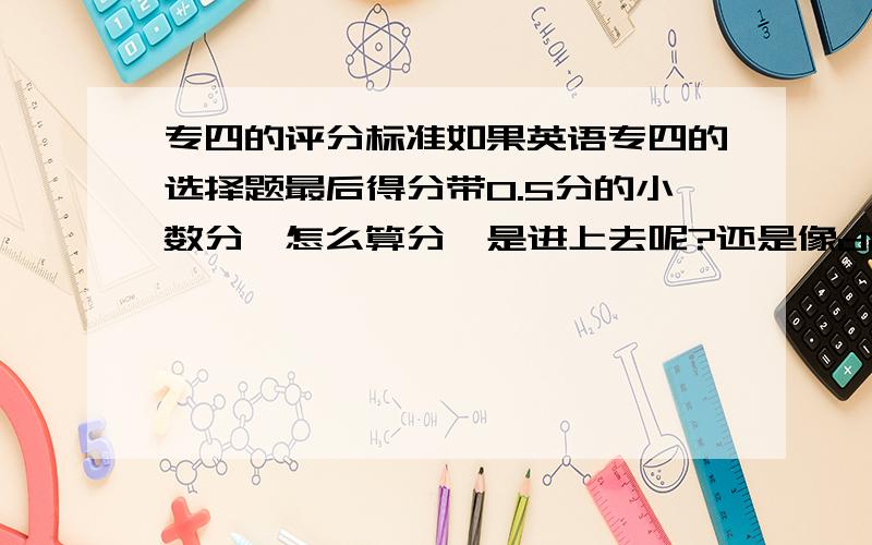 专四的评分标准如果英语专四的选择题最后得分带0.5分的小数分,怎么算分,是进上去呢?还是像dictation 一样,把小