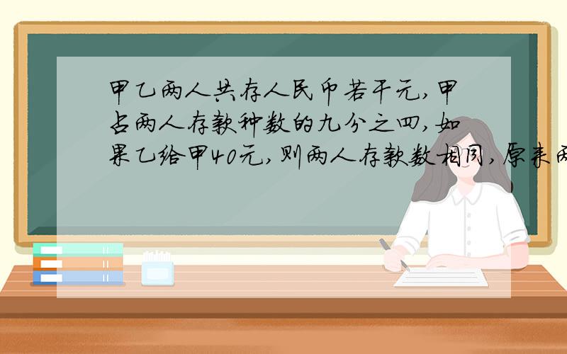 甲乙两人共存人民币若干元,甲占两人存款种数的九分之四,如果乙给甲40元,则两人存款数相同,原来两人各几元