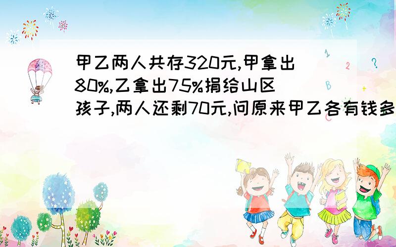 甲乙两人共存320元,甲拿出80%,乙拿出75%捐给山区孩子,两人还剩70元,问原来甲乙各有钱多少元