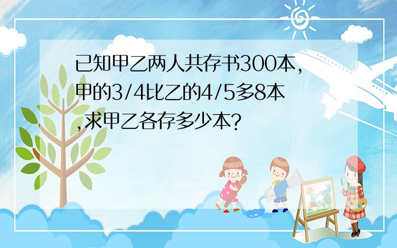 已知甲乙两人共存书300本,甲的3/4比乙的4/5多8本,求甲乙各存多少本?