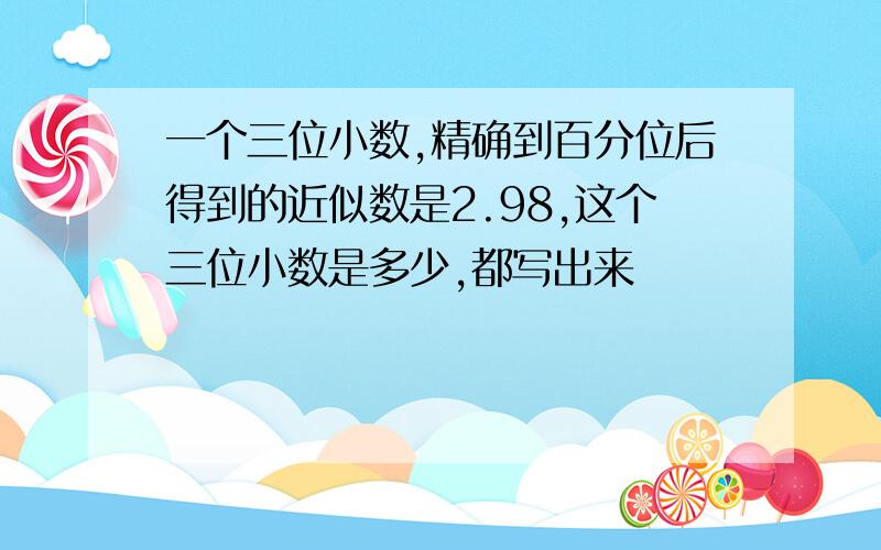 一个三位小数,精确到百分位后得到的近似数是2.98,这个三位小数是多少,都写出来