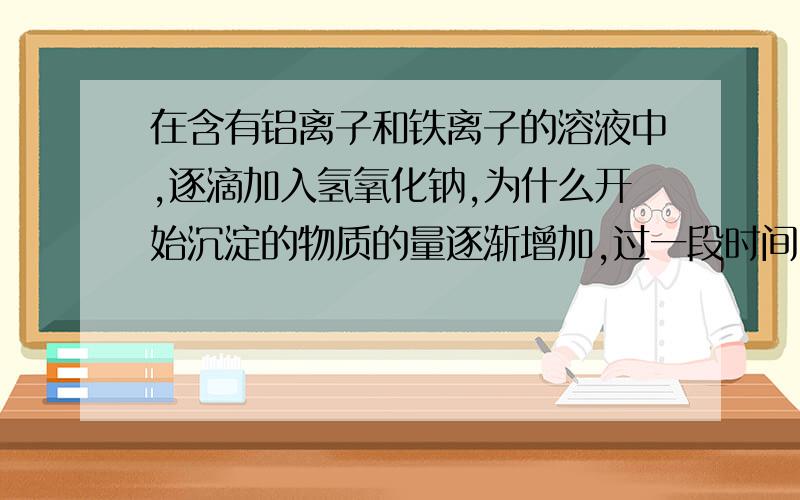 在含有铝离子和铁离子的溶液中,逐滴加入氢氧化钠,为什么开始沉淀的物质的量逐渐增加,过一段时间,继续加氢氧化钠,沉淀的物质