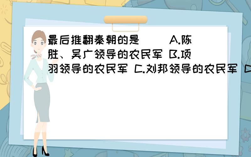 最后推翻秦朝的是（） A.陈胜、吴广领导的农民军 B.项羽领导的农民军 C.刘邦领导的农民军 D