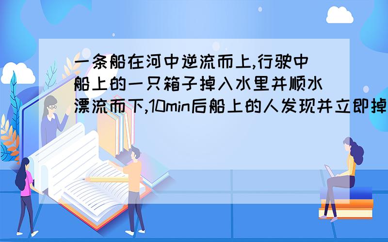 一条船在河中逆流而上,行驶中船上的一只箱子掉入水里并顺水漂流而下,10min后船上的人发现并立即掉头去追,船追上这支箱子