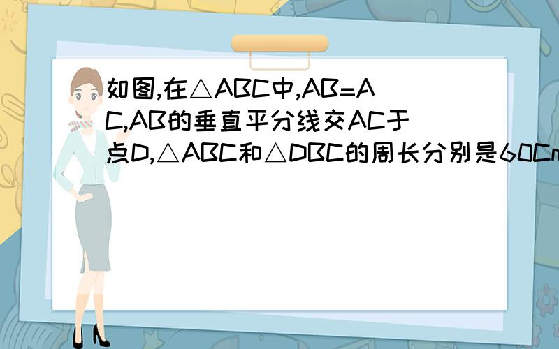 如图,在△ABC中,AB=AC,AB的垂直平分线交AC于点D,△ABC和△DBC的周长分别是60Cm和38Cm,求AB,