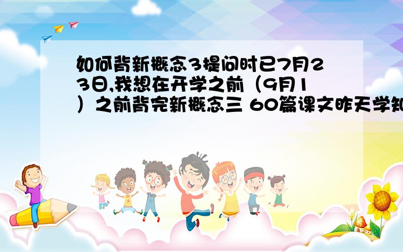 如何背新概念3提问时已7月23日,我想在开学之前（9月1）之前背完新概念三 60篇课文昨天学知识加跟读加背课文一共用了2