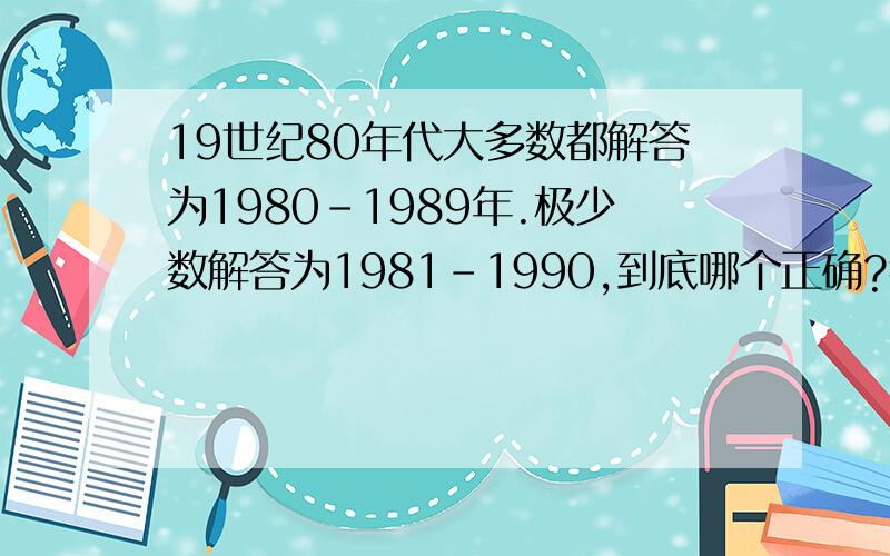 19世纪80年代大多数都解答为1980-1989年.极少数解答为1981-1990,到底哪个正确?我还是倾向后者.