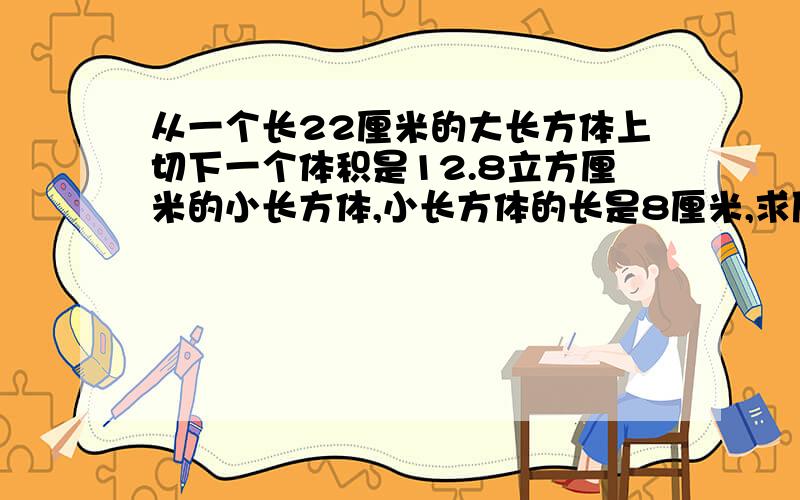 从一个长22厘米的大长方体上切下一个体积是12.8立方厘米的小长方体,小长方体的长是8厘米,求原来大长方体的体积是多少立