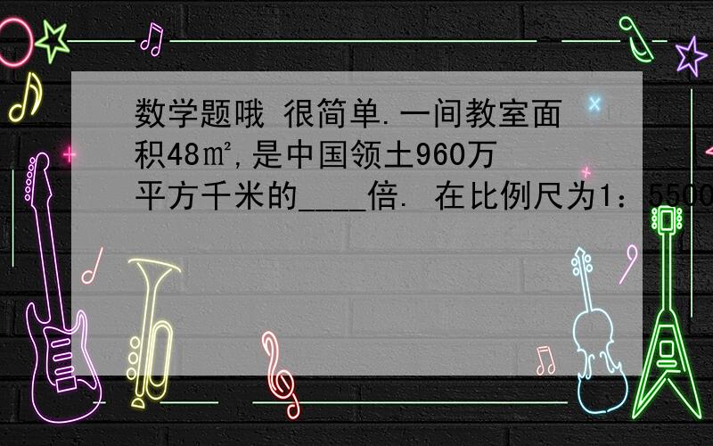 数学题哦 很简单.一间教室面积48㎡,是中国领土960万平方千米的____倍. 在比例尺为1：55000000的地图上,