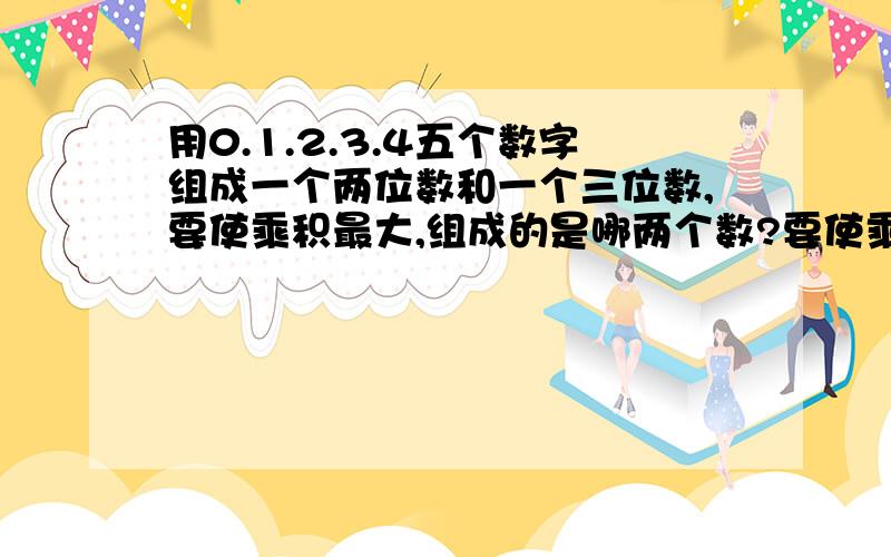 用0.1.2.3.4五个数字组成一个两位数和一个三位数,要使乘积最大,组成的是哪两个数?要使乘积最小,组成的