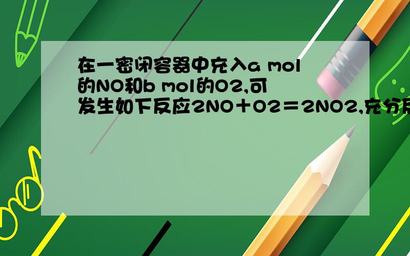 在一密闭容器中充入a mol的NO和b mol的O2,可发生如下反应2NO＋O2＝2NO2,充分反应后容器中的氮氧原子个