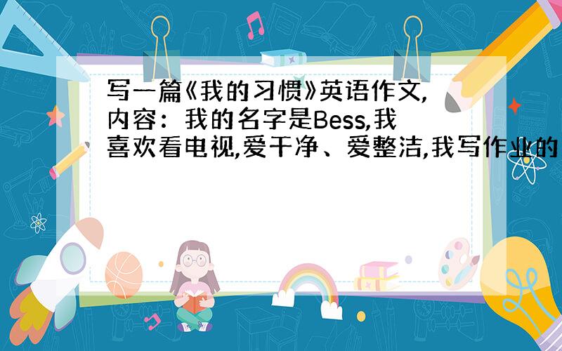 写一篇《我的习惯》英语作文,内容：我的名字是Bess,我喜欢看电视,爱干净、爱整洁,我写作业的质量还可以.但是上课发言小