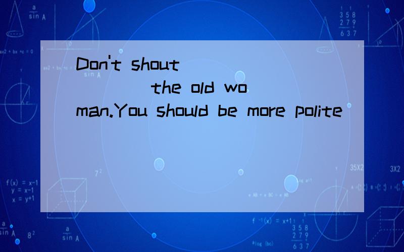 Don't shout_______the old woman.You should be more polite___