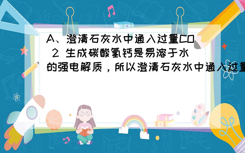 A、澄清石灰水中通入过量CO 2 生成碳酸氢钙是易溶于水的强电解质，所以澄清石灰水中通入过量CO