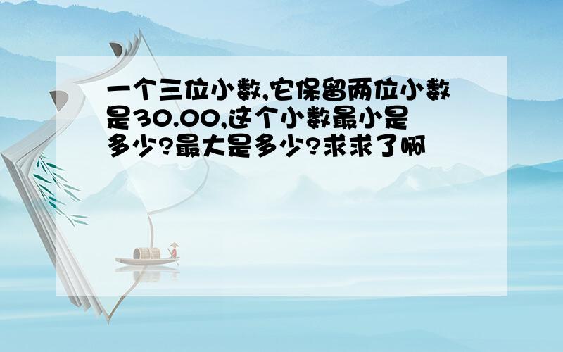 一个三位小数,它保留两位小数是30.00,这个小数最小是多少?最大是多少?求求了啊