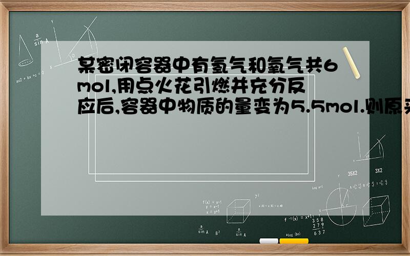 某密闭容器中有氢气和氧气共6mol,用点火花引燃并充分反应后,容器中物质的量变为5.5mol.则原来氢气和...