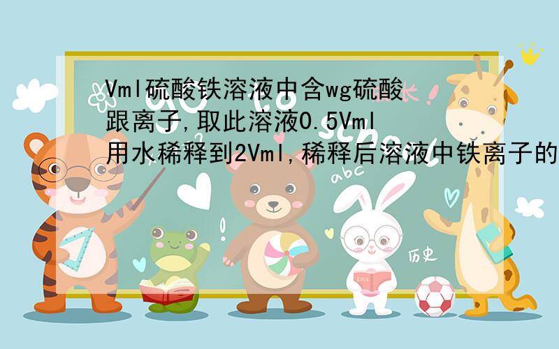 Vml硫酸铁溶液中含wg硫酸跟离子,取此溶液0.5Vml用水稀释到2Vml,稀释后溶液中铁离子的物质的量浓度