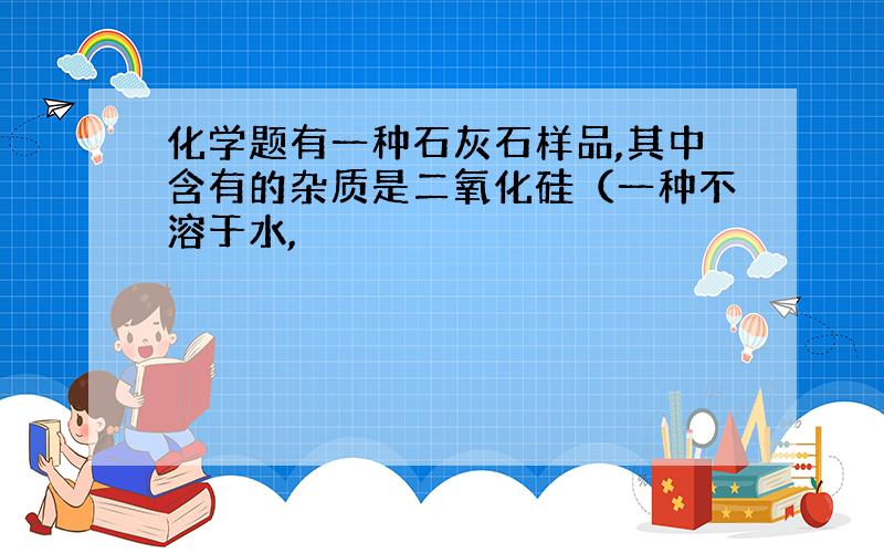 化学题有一种石灰石样品,其中含有的杂质是二氧化硅（一种不溶于水,