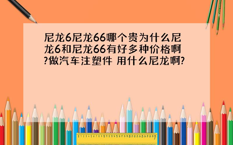 尼龙6尼龙66哪个贵为什么尼龙6和尼龙66有好多种价格啊?做汽车注塑件 用什么尼龙啊?