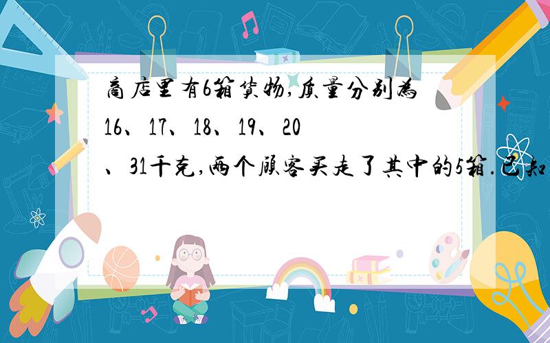 商店里有6箱货物,质量分别为16、17、18、19、20、31千克,两个顾客买走了其中的5箱.已知一个顾客买的货