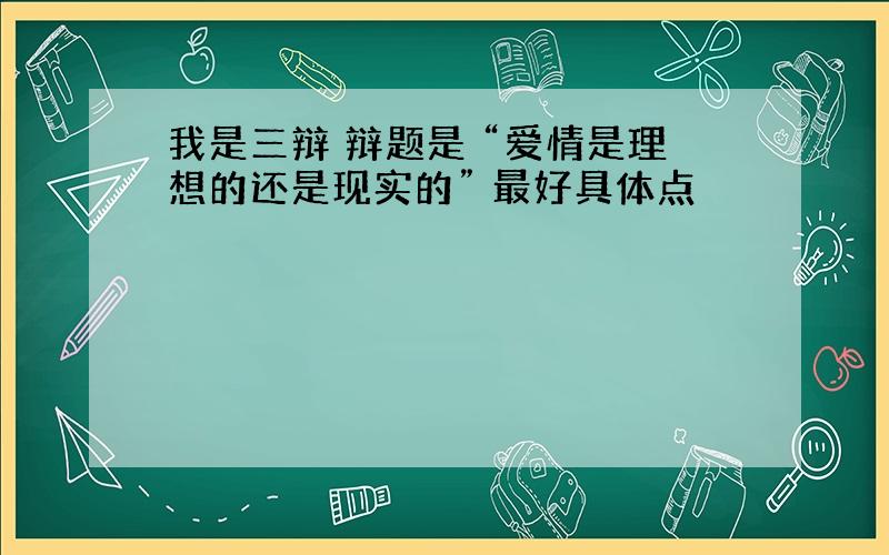 我是三辩 辩题是 “爱情是理想的还是现实的” 最好具体点