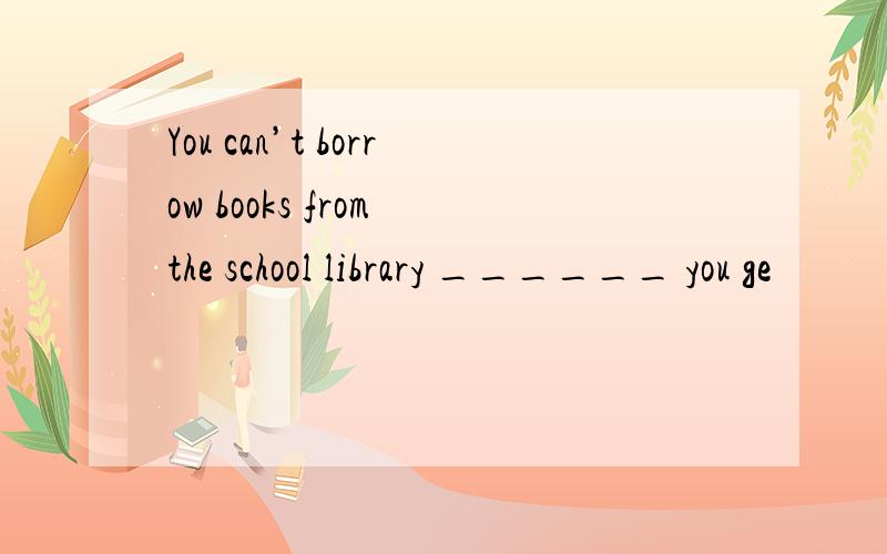 You can’t borrow books from the school library ______ you ge