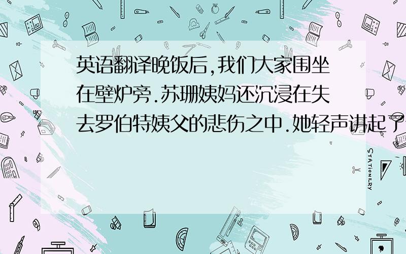 英语翻译晚饭后,我们大家围坐在壁炉旁.苏珊姨妈还沉浸在失去罗伯特姨父的悲伤之中.她轻声讲起了他俩从前的岁月.订婚不久,姨