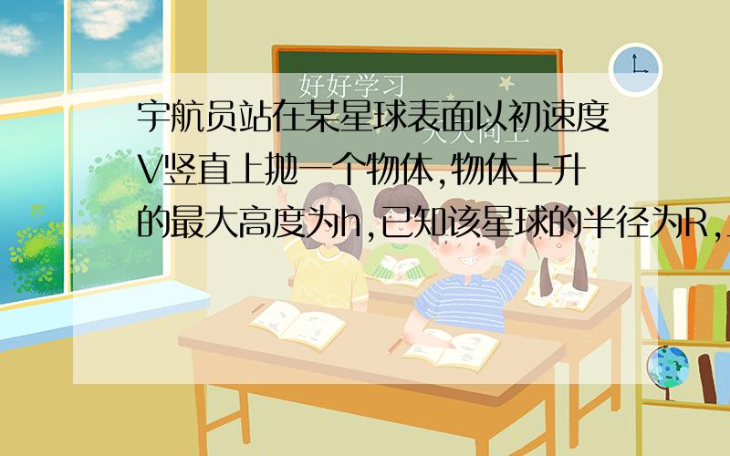 宇航员站在某星球表面以初速度V竖直上抛一个物体,物体上升的最大高度为h,已知该星球的半径为R,且物体只受该星球引力作用,