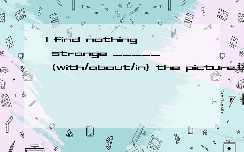 I find nothing strange _____ (with/about/in) the picture.这幅图