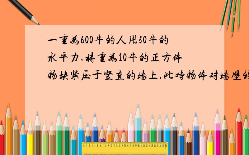 一重为600牛的人用50牛的水平力,将重为10牛的正方体物块紧压于竖直的墙上,此时物体对墙壁的压力为几牛啊?