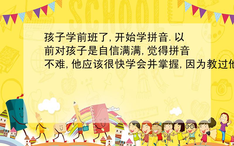 孩子学前班了,开始学拼音.以前对孩子是自信满满,觉得拼音不难,他应该很快学会并掌握,因为教过他的汉字,他认上两三遍就会记