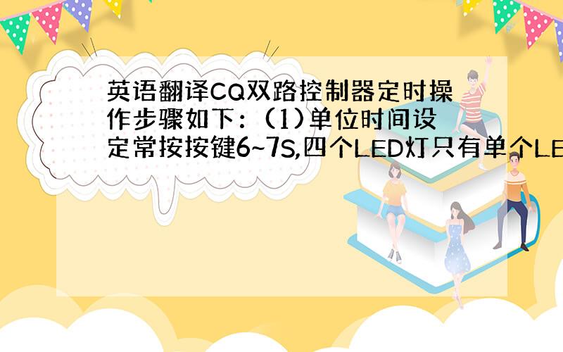 英语翻译CQ双路控制器定时操作步骤如下：(1)单位时间设定常按按键6~7S,四个LED灯只有单个LED追逐显亮,说明已经