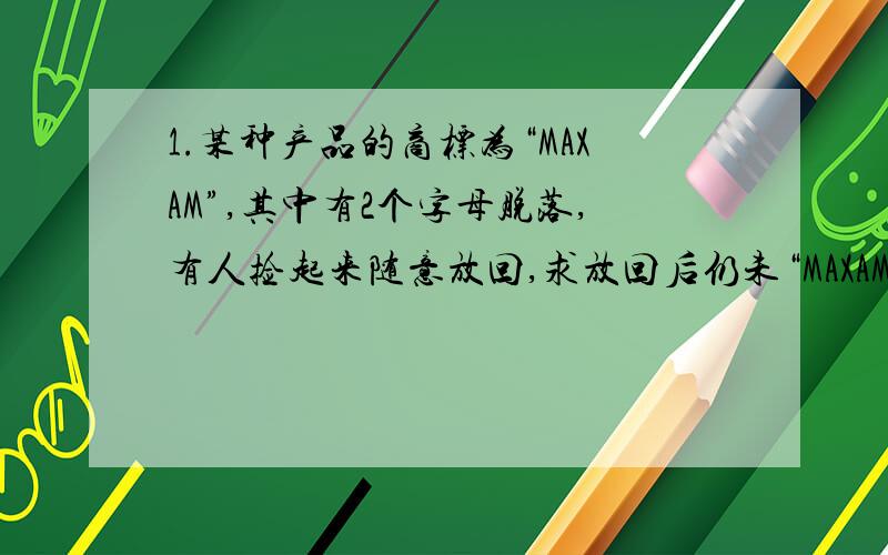 1.某种产品的商标为“MAXAM”,其中有2个字母脱落,有人捡起来随意放回,求放回后仍未“MAXAM”的概率.