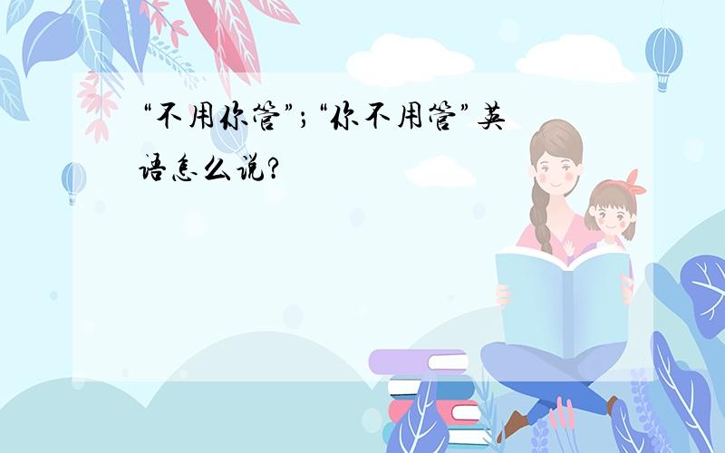 “不用你管”；“你不用管”英语怎么说?