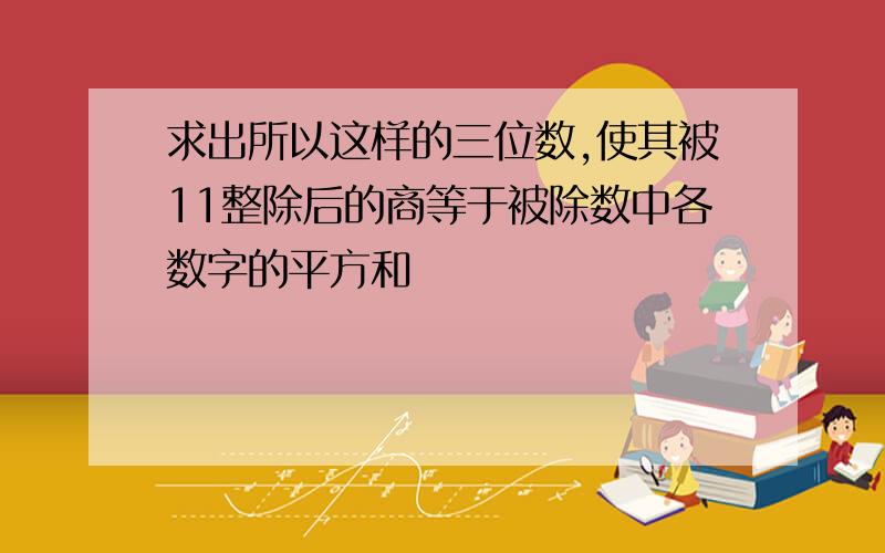 求出所以这样的三位数,使其被11整除后的商等于被除数中各数字的平方和