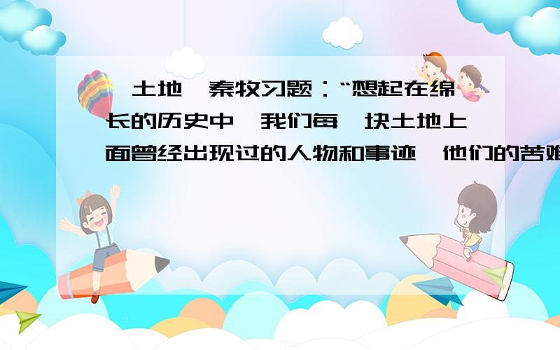 《土地》秦牧习题：“想起在绵长的历史中,我们每一块土地上面曾经出现过的人物和事迹,他们的苦难、愤恨、希望、期待的心情?”