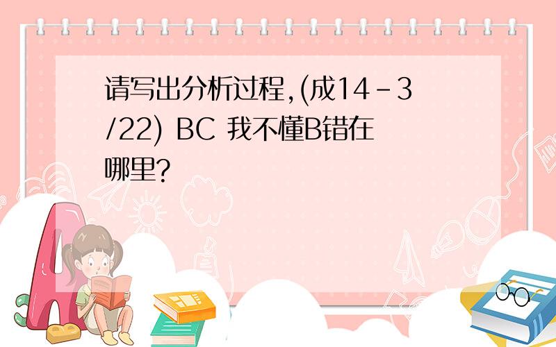 请写出分析过程,(成14-3/22) BC 我不懂B错在哪里?