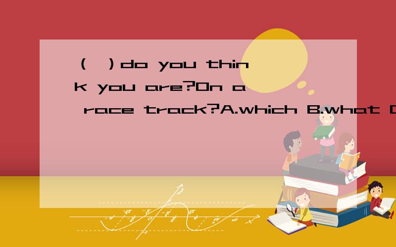 （ ）do you think you are?On a race track?A.which B.what C.who