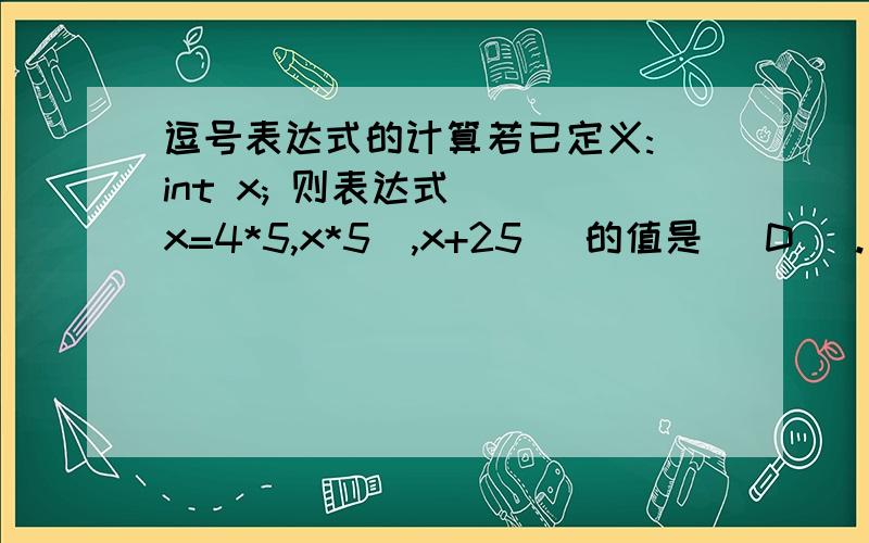 逗号表达式的计算若已定义: int x; 则表达式 ((x=4*5,x*5),x+25) 的值是（ D ）. A. 20