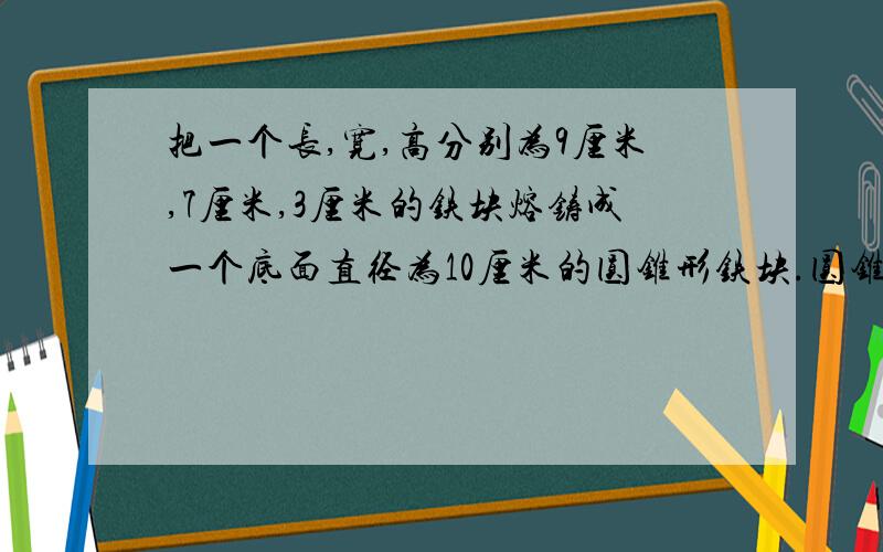 把一个长,宽,高分别为9厘米,7厘米,3厘米的铁块熔铸成一个底面直径为10厘米的圆锥形铁块.圆锥的高是多少?